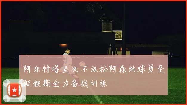 阿尔特塔坚决不放松阿森纳球员圣诞假期全力备战训练
