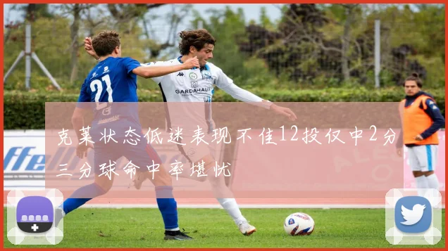 克莱状态低迷表现不佳12投仅中2分三分球命中率堪忧