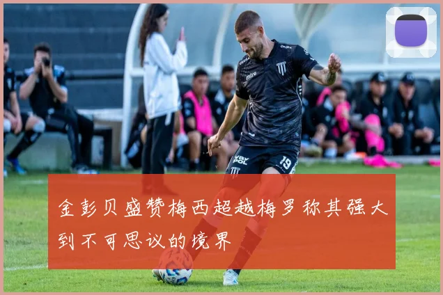 金彭贝盛赞梅西超越梅罗称其强大到不可思议的境界
