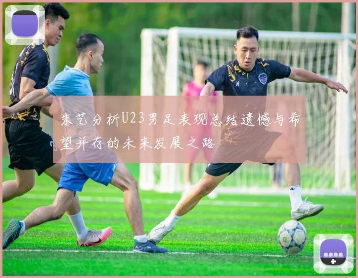 朱艺分析U23男足表现总结遗憾与希望并存的未来发展之路