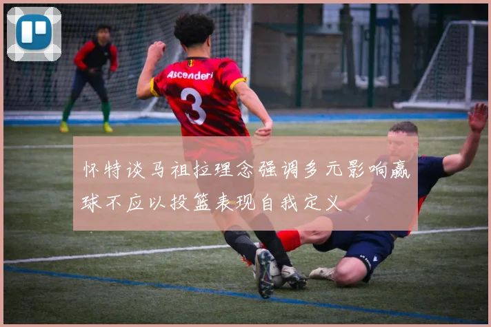 怀特谈马祖拉理念强调多元影响赢球不应以投篮表现自我定义