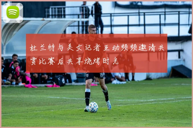 杜兰特与美女记者互动频频邀请共赏比赛后共享烧烤时光