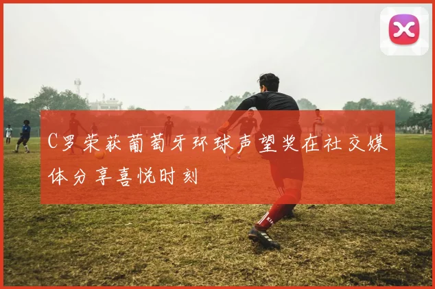 C罗荣获葡萄牙环球声望奖在社交媒体分享喜悦时刻