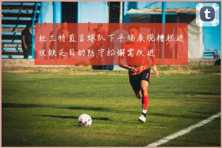 杜兰特直言球队下半场表现糟糕进攻缺乏目的防守松懈需改进
