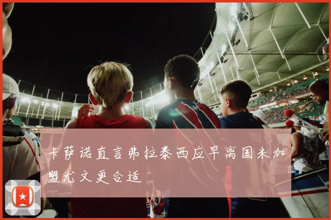 卡萨诺直言弗拉泰西应早离国米加盟尤文更合适