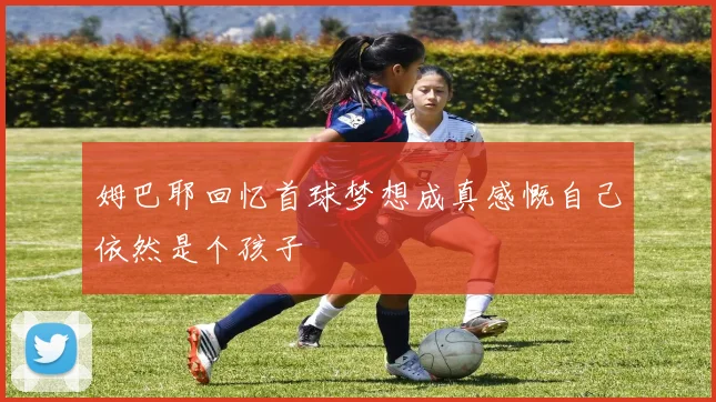 姆巴耶回忆首球梦想成真感慨自己依然是个孩子