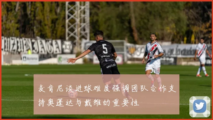 麦肯尼谈进球难度强调团队合作支持奥蓬达与戴维的重要性