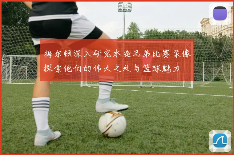 梅尔顿深入研究水花兄弟比赛录像探索他们的伟大之处与篮球魅力