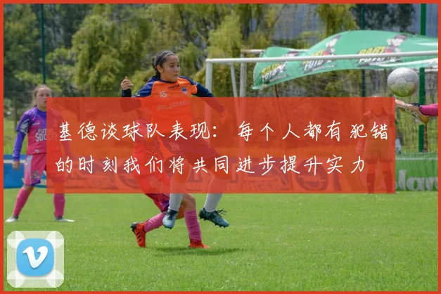 基德谈球队表现：每个人都有犯错的时刻我们将共同进步提升实力