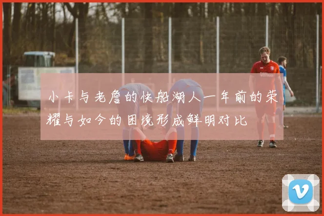 小卡与老詹的快船湖人一年前的荣耀与如今的困境形成鲜明对比