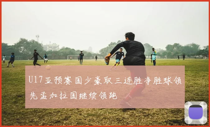 U17亚预赛国少豪取三连胜净胜球领先孟加拉国继续领跑