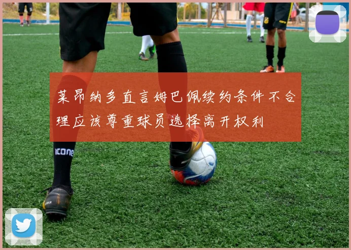 莱昂纳多直言姆巴佩续约条件不合理应该尊重球员选择离开权利