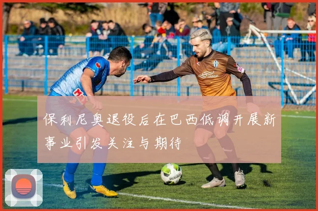 保利尼奥退役后在巴西低调开展新事业引发关注与期待