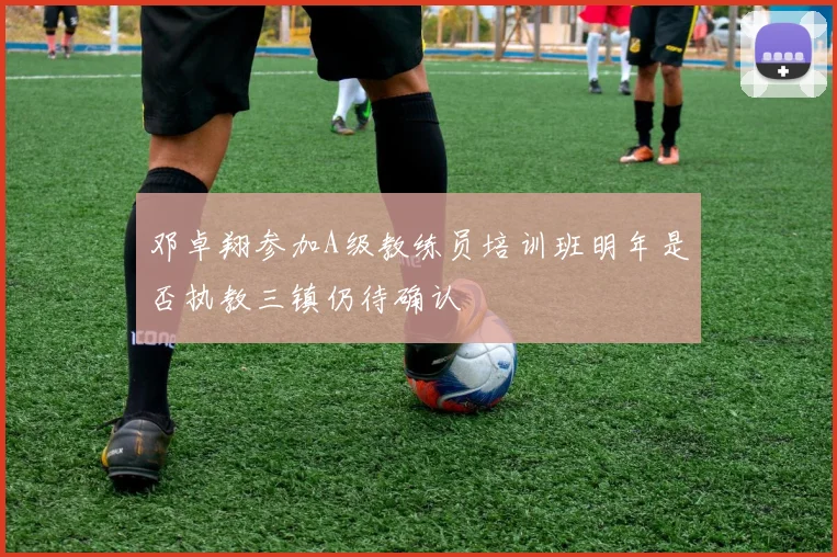 邓卓翔参加A级教练员培训班明年是否执教三镇仍待确认