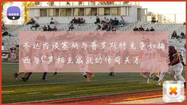 齐达内谈塞纳与普罗斯特竞争如梅西与C罗相互成就的传奇关系