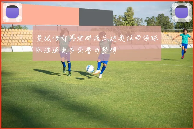 曼城传奇再续辉煌瓜迪奥拉带领球队追逐更多荣誉与梦想