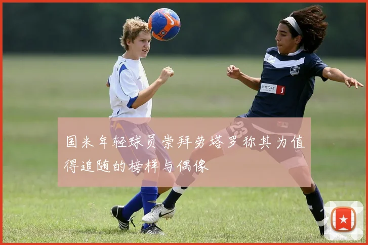 国米年轻球员崇拜劳塔罗称其为值得追随的榜样与偶像