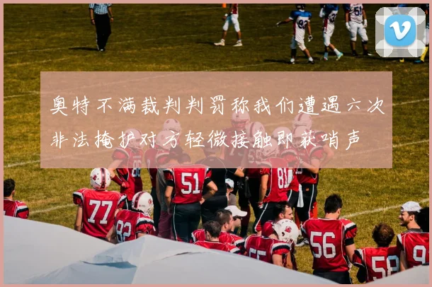 奥特不满裁判判罚称我们遭遇六次非法掩护对方轻微接触即获哨声